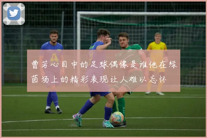 曹芳心目中的足球偶像是谁他在绿茵场上的精彩表现让人难以忘怀