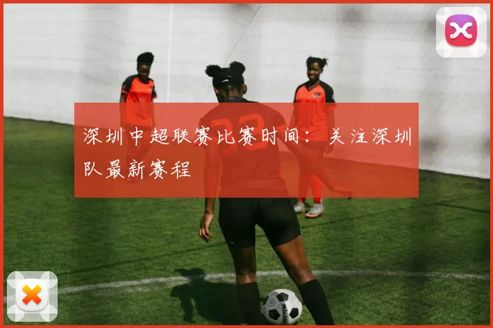深圳中超联赛比赛时间：关注深圳队最新赛程