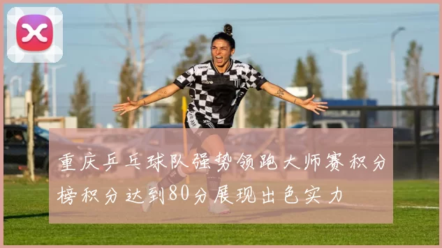 重庆乒乓球队强势领跑大师赛积分榜积分达到80分展现出色实力