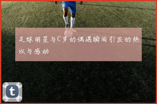 足球明星与C罗的偶遇瞬间引发的热议与感动