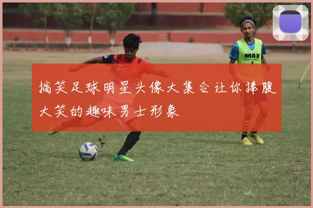 搞笑足球明星头像大集合让你捧腹大笑的趣味男士形象