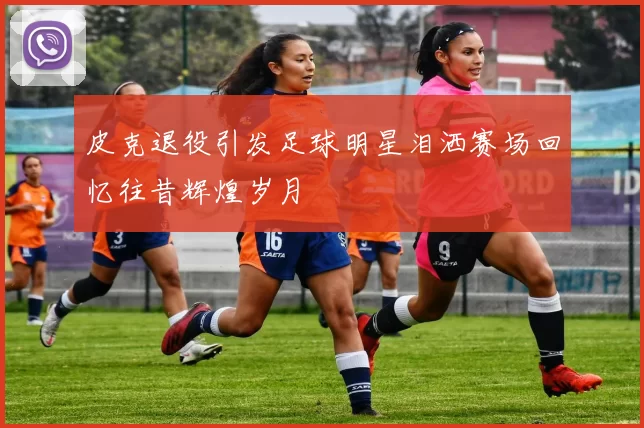 皮克退役引发足球明星泪洒赛场回忆往昔辉煌岁月
