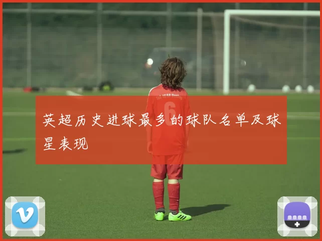 英超历史进球最多的球队名单及球星表现