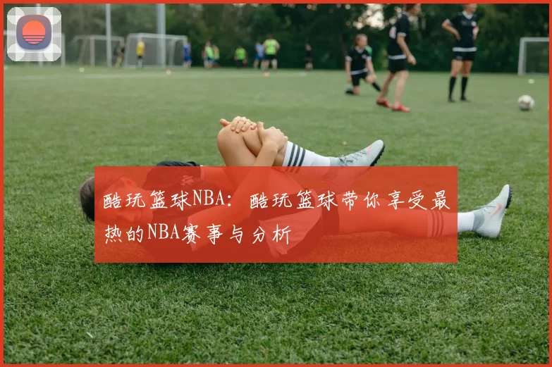 酷玩篮球NBA：酷玩篮球带你享受最热的NBA赛事与分析