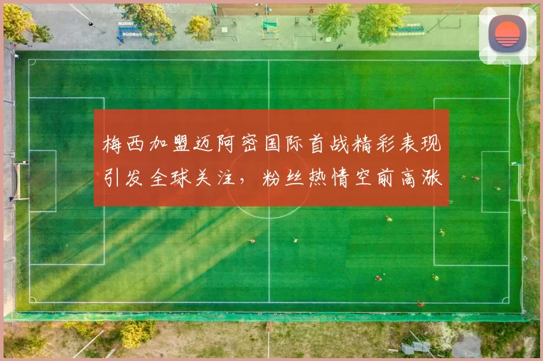 梅西加盟迈阿密国际首战精彩表现引发全球关注，粉丝热情空前高涨