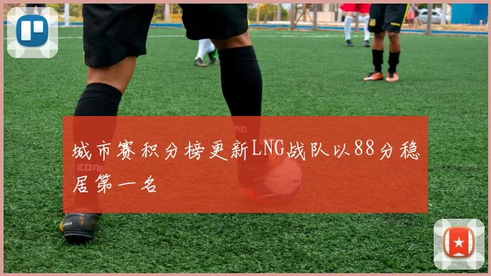 城市赛积分榜更新LNG战队以88分稳居第一名